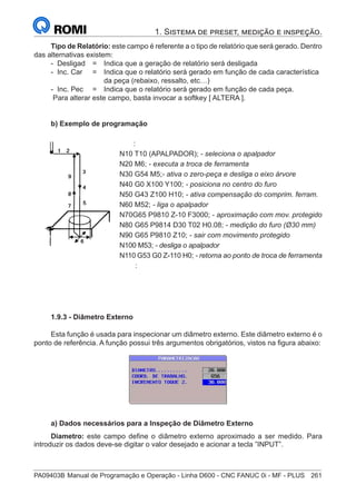 PA09403B	Manual de Programação e Operação - Linha D600 - CNC FANUC 0i - MF - PLUS	 261
1. Sistema de preset, medição e inspeção.
Tipo de Relatório: este campo é referente a o tipo de relatório que será gerado. Dentro
das alternativas existem:
- Desligad 	 = 	 Indica que a geração de relatório será desligada
- Inc. Car 	 = 	 Indica que o relatório será gerado em função de cada característica
		 da peça (rebaixo, ressalto, etc…)
- Inc. Pec	 = 	 Indica que o relatório será gerado em função de cada peça.
Para alterar este campo, basta invocar a softkey [ ALTERA ].
b) Exemplo de programação
		 :
	
N10 T10 (APALPADOR); - seleciona o apalpador
	
N20 M6; - executa a troca de ferramenta
	
N30 G54 M5;- ativa o zero-peça e desliga o eixo árvore
	
N40 G0 X100 Y100; - posiciona no centro do furo
	
N50 G43 Z100 H10; - ativa compensação do comprim. ferram.
N60 M52; - liga o apalpador
	
N70G65 P9810 Z-10 F3000; - aproximação com mov. protegido
	
N80 G65 P9814 D30 T02 H0.08; - medição do furo (Ø30 mm)
	
N90 G65 P9810 Z10; - sair com movimento protegido
	
N100 M53; - desliga o apalpador
	
N110 G53 G0 Z-110 H0; - retorna ao ponto de troca de ferramenta
		 :
1.9.3 - Diâmetro Externo
Esta função é usada para inspecionar um diâmetro externo. Este diâmetro externo é o
ponto de referência. A função possui três argumentos obrigatórios, vistos na figura abaixo:
a) Dados necessários para a Inspeção de Diâmetro Externo
Diametro: este campo define o diâmetro externo aproximado a ser medido. Para
introduzir os dados deve-se digitar o valor desejado e acionar a tecla ”INPUT”.
 