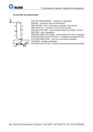 266	 Manual de Programação e Operação - Linha D600 - CNC FANUC 0i - MF - PLUS	PA09403B
1. Sistema de preset, medição e inspeção.
b) Exemplo de programação
		 :
	
N30 T05 (APALPADOR); - seleciona o apalpador
	
N40 M6; - executa a troca de ferramenta
	
N50 G55 M5;- ativa o zero-peça e desliga o eixo árvore
	
N60 G0 X0 Y0; - posiciona no centro do ressalto
	
N70 G43 Z100 H05; - ativa compensação do comprim. ferram.
N80 M52; - liga o apalpador
	
N90 G65 P9810 Z15 F2500; - aproximação com mov. protegido
N100 G65 P9812 X75 Z-8 T03 H.1; - medição do ressalto (75 mm)
	
N110 G65 P9810 Z50; - sair com movimento protegido
	
N120 M53; - desliga o apalpador
	
N130 G53 G0 Z-110 H0; - retorna ao ponto de troca de ferramenta
		 :
 