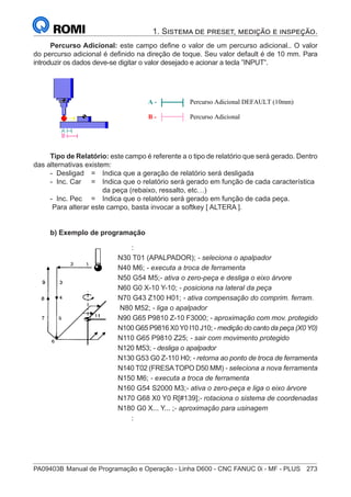 PA09403B	Manual de Programação e Operação - Linha D600 - CNC FANUC 0i - MF - PLUS	 273
1. Sistema de preset, medição e inspeção.
Percurso Adicional: este campo define o valor de um percurso adicional.. O valor
do percurso adicional é definido na direção de toque. Seu valor default é de 10 mm. Para
introduzir os dados deve-se digitar o valor desejado e acionar a tecla ”INPUT”.
A - Percurso Adicional DEFAULT (10mm)
B - Percurso Adicional
Tipo de Relatório: este campo é referente a o tipo de relatório que será gerado. Dentro
das alternativas existem:
- Desligad 	 = 	 Indica que a geração de relatório será desligada
- Inc. Car 	 = 	 Indica que o relatório será gerado em função de cada característica
		 da peça (rebaixo, ressalto, etc…)
- Inc. Pec	 = 	 Indica que o relatório será gerado em função de cada peça.
Para alterar este campo, basta invocar a softkey [ ALTERA ].
b) Exemplo de programação
		 :
	
N30 T01 (APALPADOR); - seleciona o apalpador
	
N40 M6; - executa a troca de ferramenta
	
N50 G54 M5;- ativa o zero-peça e desliga o eixo árvore
	
N60 G0 X-10 Y-10; - posiciona na lateral da peça
	
N70 G43 Z100 H01; - ativa compensação do comprim. ferram.
	
N80 M52; - liga o apalpador
	
N90 G65 P9810 Z-10 F3000; - aproximação com mov. protegido
	
N100 G65 P9816 X0Y0 I10 J10; - medição do canto da peça (X0Y0)
	
N110 G65 P9810 Z25; - sair com movimento protegido
N120 M53; - desliga o apalpador
	
N130 G53 G0 Z-110 H0; - retorna ao ponto de troca de ferramenta
	
N140 T02 (FRESATOPO D50 MM) - seleciona a nova ferramenta
	
N150 M6; - executa a troca de ferramenta
	
N160 G54 S2000 M3;- ativa o zero-peça e liga o eixo árvore
	
N170 G68 X0 Y0 R[#139];- rotaciona o sistema de coordenadas
	
N180 G0 X... Y... ;- aproximação para usinagem
		 :
 