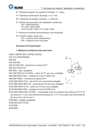 PA09403B	Manual de Programação e Operação - Linha D600 - CNC FANUC 0i - MF - PLUS	 279
1. Sistema de preset, medição e inspeção.
B = Tolerância angular da superfície. Exemplo: +/- 1 grau.
H = Tolerância dimensional. Exemplo: +/- 0.1 mm
M = Tolerância de posição. Exemplo: +/- 0.08 mm
S = Número do zero-peça a ser atualizado, sendo que:
		 - S0 = G500 (Externo)
		 - S1 a S6 = G54 a G59
		 - S101 a S148 = G54.1 P1 a G54.1 P48
T = Número do corretor de ferramentas a ser atualizado
W = Imprimir dados, sendo que:
		 - W1 = imprime como característica
		 - W2 = imprime como nova peça
Exemplos de Programação:
1. Medição da distância entre dois furos
	
O0001 (MEDIR DIST. ENTRE FUROS)
	
N10 T10 (APALPADOR);
	
N20 M6;
	
N30 G54 M5;
N40 G0 X30 Y50; - posiciona no centro de P1
	
N50 G43 Z100 H10;
	
N60 M52; - liga o apalpador
N70 G65 P9810 Z-10 F3000; - entrar em P1 com mov. protegido
N80 G65 P9814 D20; - medição do Furo P1 (Ø20 mm)
N90 G65 P9834; - armazena os dados de P1
N100 G65 P9810 Z10; - sair de P1 com movimento protegido
N110 G65 P9810 X80 Y75; - posiciona em P2 com mov. protegido
N120 G65 P9810 Z-10; - entrar em P2 com mov. protegido
N130 G65 P9814 D30; - medição do Furo P2 (Ø30 mm)
N140 G65 P9834 X50 Y25 M0.1 - comparação entre as posições dos centros de P1 e P2
nos eixos X e Y, com uma tolerância de posição de +/- 0.1 mm a partir das dimensões de
50 mm em X e 25 mm em Y.
N150 M53; - desliga o apalpador
	
N160 G53 G0 Z-110 H0;
N170 M36
N180 M30;
 