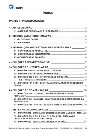 PA09403B	 Manual de Programação e Operação - Linha D600 - CNC FANUC 0i - MF- PLUS	 III
ÍNDICE
PARTE I - PROGRAMAÇÃO
1 - APRESENTAÇÃO_________________________________________ 3
1.1 - ANTES DE PROGRAMAR É NECESSÁRIO...................................................3
2 - INTRODUÇÃO A PROGRAMAÇÃO___________________________ 4
2.1 - BLOCOS DE DADOS.........................................................................................4
2.2 - PROGRAMA........................................................................................................4
3 - INTRODUÇÃO AOS SISTEMAS DE COORDENADAS___________ 5
3.1 - COORDENADAS ABSOLUTAS........................................................................5
3.2 - COORDENADAS INCREMENTAIS..................................................................6
3.3 - COORDENADAS POLARES.............................................................................6
4 - FUNÇÕES PREPARATÓRIAS “G”___________________________ 7
5 - FUNÇÕES DE INTERPOLAÇÃO_____________________________ 9
5.1 - FUNÇÃO: G00 - POSICIONAMENTO RÁPIDO...............................................9
5.2 - FUNÇÃO: G01 - INTERPOLAÇÃO LINEAR....................................................9
5.3 - FUNÇÕES G02 E G03 - INTERPOLAÇÃO CIRCULAR............................... 10
5.3.1 - Interpolação Helicoidal...................................................................... 12
5.4 - FUNÇÕES “C” E “R” - CHANFRAMENTO E ARREDONDAMENTO DE
CANTO...................................................................................................................... 14
6 - FUNÇÕES DE COMPENSAÇÃO____________________________ 16
6.1 - FUNÇÕES G40 / G41 / G42 - COMPENSAÇÃO DE RAIO DE
FERRAMENTA......................................................................................................... 16
6.2 - FUNÇÕES G43 / G44 / G49 - COMPENSAÇÃO DO COMPRIMENTO DA
FERRAMENTA......................................................................................................... 18
6.3 - FUNÇÕES G68 / G69 - ROTAÇÃO DO SISTEMA DE COORDENADAS... 19
7 - SISTEMAS DE COORDENADAS____________________________ 23
7.1 - FUNÇÃO G53 - SISTEMA DE COORDENADAS DE MÁQUINA - MCS..... 23
7.2 - FUNÇÕES G54 A G59 E G54.1 P1 A G54.1 P48 - SISTEMA DE
COORDENADAS DE TRABALHO (WCS)............................................................ 23
7.3 - FUNÇÃO G52 - SISTEMA DE COORDENADA LOCAL.............................. 24
 
