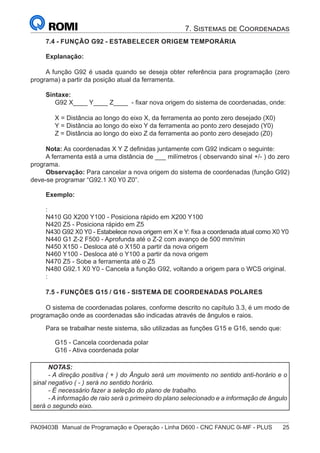 PA09403B	 Manual de Programação e Operação - Linha D600 - CNC FANUC 0i-MF - PLUS	 25
7. Sistemas de Coordenadas
7.4 - FUNÇÃO G92 - ESTABELECER ORIGEM TEMPORÁRIA
Explanação:
A função G92 é usada quando se deseja obter referência para programação (zero
programa) a partir da posição atual da ferramenta.
Sintaxe:
G92 X____ Y____ Z____ - fixar nova origem do sistema de coordenadas, onde:
X = Distância ao longo do eixo X, da ferramenta ao ponto zero desejado (X0)
Y = Distância ao longo do eixo Y da ferramenta ao ponto zero desejado (Y0)
Z = Distância ao longo do eixo Z da ferramenta ao ponto zero desejado (Z0)
Nota: As coordenadas X Y Z definidas juntamente com G92 indicam o seguinte:
A ferramenta está a uma distância de ___ milímetros ( observando sinal +/- ) do zero
programa.
Observação: Para cancelar a nova origem do sistema de coordenadas (função G92)
deve-se programar “G92.1 X0 Y0 Z0”.
Exemplo:
:
N410 G0 X200 Y100 - Posiciona rápido em X200 Y100
N420 Z5 - Posiciona rápido em Z5
N430 G92 X0 Y0 - Estabelece nova origem em X e Y: fixa a coordenada atual como X0 Y0
N440 G1 Z-2 F500 - Aprofunda até o Z-2 com avanço de 500 mm/min
N450 X150 - Desloca até o X150 a partir da nova origem
N460 Y100 - Desloca até o Y100 a partir da nova origem
N470 Z5 - Sobe a ferramenta até o Z5
N480 G92.1 X0 Y0 - Cancela a função G92, voltando a origem para o WCS original.
:
7.5 - FUNÇÕES G15 / G16 - SISTEMA DE COORDENADAS POLARES
O sistema de coordenadas polares, conforme descrito no capítulo 3.3, é um modo de
programação onde as coordenadas são indicadas através de ângulos e raios.
Para se trabalhar neste sistema, são utilizadas as funções G15 e G16, sendo que:
G15 - Cancela coordenada polar
G16 - Ativa coordenada polar
NOTAS:
- A direção positiva ( + ) do Ângulo será um movimento no sentido anti-horário e o
sinal negativo ( - ) será no sentido horário.
- É necessário fazer a seleção do plano de trabalho.
- A informação de raio será o primeiro do plano selecionado e a informação de ângulo
será o segundo eixo.
 