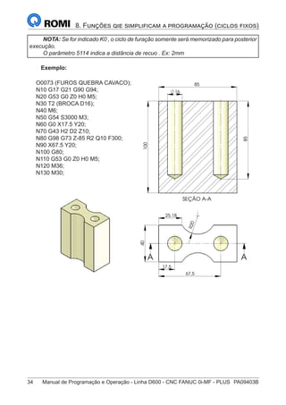 34	 Manual de Programação e Operação - Linha D600 - CNC FANUC 0i-MF - PLUS	 PA09403B
8. Funções qie simplificam a programação (ciclos fixos)
NOTA: Se for indicado K0 , o ciclo de furação somente será memorizado para posterior
execução.
O parâmetro 5114 indica a distância de recuo . Ex: 2mm
Exemplo:
O0073 (FUROS QUEBRA CAVACO);
N10 G17 G21 G90 G94;
N20 G53 G0 Z0 H0 M5;
N30 T2 (BROCA D16);
N40 M6;
N50 G54 S3000 M3;
N60 G0 X17.5 Y20;
N70 G43 H2 D2 Z10;
N80 G98 G73 Z-85 R2 Q10 F300;
N90 X67.5 Y20;
N100 G80;
N110 G53 G0 Z0 H0 M5;
N120 M36;
N130 M30;
R
2
0
25,18
17,5
40
67,5
A A
SEÇÃO A-A
85
16
85
100
A
A
85
 