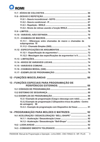 PA09403B	 Manual de Programação e Operação - Linha D600 - CNC FANUC 0i - MF- PLUS	 V
11.7 - NÍVEIS DE COLCHETES.............................................................................. 66
11.8 - DESVIO E REPETIÇÃO................................................................................ 66
11.8.1 - Desvio incondicional - GOTO.......................................................... 66
11.8.2 - Desvio condicional - IF..................................................................... 67
11.8.3 - Repetição - WHILE............................................................................ 68
11.8.4 - Níveis de rotinas usando a função WHILE..................................... 68
11.9 - LIMITES.......................................................................................................... 70
11.10 - VARIÁVEL NÃO DEFINIDA........................................................................ 70
11.11 - CHAMADA DE MACROS............................................................................ 70
11.11.1 - Diferenças entre chamadas de macro e chamadas de
subprogramas	 70
11.11.2 - Chamada Simples (G65)................................................................. 70
11.12 - ESPECIFICAÇÕES DE ARGUMENTOS................................................... 71
11.12.1 - Especificação de argumentos I..................................................... 72
11.12.2 - Mesclagem das especificações de argumentos I e II.................. 73
11.13 - LIMITAÇÕES................................................................................................ 74
11.14 - NÍVEIS DE VARIÁVEIS LOCAIS................................................................ 74
11.15 - VARIÁVEIS COMUNS................................................................................. 74
11.16 - CHAMADA MODAL (G66)........................................................................... 75
11.17 - EXEMPLOS DE PROGRAMAÇÃO:........................................................... 76
12 - FUNÇÕES MISCELÂNEAS_______________________________ 86
13 - FUNÇÕES ESPECIAIS PARA PROGRAMAÇÃO DE
PERIFÉRICOS EXTERNOS.______________________ 88
13.1 CÓDIGOS DE PROGRAMAÇÃO................................................................... 88
13.2 SISTEMAS DE SEGURANÇA........................................................................ 89
13.3 EXEMPLOS DE PROGRAMAÇÃO................................................................ 90
13.3.1 Exemplo de programação (Carga e descarga com robô)............... 90
13.3.2 Exemplo de programação 2 (Dispositivo troca de pallets - Centro
de usinagem)	 90
13.3.3 - Exemplo de programação com Dispositivo de fresar................... 91
14 - PROGRAMAÇÃO PARA MOLDES E MATRIZES:_____________ 92
14.1 ACELERAÇÃO / DESACELERAÇÃO “BELL-SHAPE”.............................. 92
14.1.1 - Aceleração / Desaceleração Linear................................................ 92
14.1.2 - Aceleração / Desaceleração “Bell-Shape”..................................... 92
14.2 - LOOK-AHEAD............................................................................................... 92
14.3 - COMANDO SMOOTH TOLERANCE........................................................... 93
 