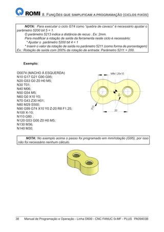 38	 Manual de Programação e Operação - Linha D600 - CNC FANUC 0i-MF - PLUS	 PA09403B
8. Funções que simplificam a programação (ciclos fixos)
NOTA: Para executar o ciclo G74 como “quebra de cavaco” é necessário ajustar o
parâmetro 5200 bit 5 = 1.
O parâmetro 5213 indica a distância de recuo . Ex: 2mm.
Para modificar a rotação de saída da ferramenta neste ciclo é necessário:
* Ajustar o parâmetro 5200 bit 4 = 1
* Inserir o valor da rotação de saída no parâmetro 5211 (como forma de porcentagem)
Ex.: Rotação de saída com 200% da rotação de entrada: Parâmetro 5211 = 200.
Exemplo:
O0074 (MACHO À ESQUERDA)
N10 G17 G21 G90 G95;
N20 G53 G0 Z0 H0 M5;
N30 T01;
N40 M06;
N50 G54 M5;
N60 G0 X10 Y0;
N70 G43 Z30 H01;
N80 M29 S500;
N90 G99 G74 X10 Y0 Z-20 R8 F1.25;
N100 X-10;
N110 G80 ;
N120 G53 G00 Z0 H0 M5;
N130 M36;
N140 M30;
R
1
0
7
R
M8x1,25x10
20
NOTA: No exemplo acima o passo foi programado em mm/rotação (G95), por isso
não foi necessário nenhum cálculo.
R
1
0
7
R
M8x1,25x10
20
 