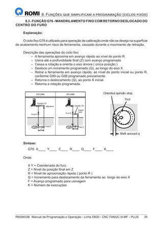 PA09403B	 Manual de Programação e Operação - Linha D600 - CNC FANUC 0i-MF - PLUS	 39
8. Funções que simplificam a programação (ciclos fixos)
	 8.3 - FUNÇÃO G76 - MANDRILAMENTO FINO COM RETORNO DESLOCADO DO
CENTRO DO FURO
Explanação:
O ciclo fixo G76 é utilizado para operação de calibração onde não se deseja na superfície
de acabamento nenhum risco de ferramenta, causado durante o movimento de retração.
Descrição das operações do ciclo fixo
–
– A ferramenta aproxima em avanço rápido ao nível do ponto R
–
– Usina até a profundidade final (Z) com avanço programado
–
– Cessa a rotação e orienta o eixo árvore ( única posição )
–
– Desloca um incremento programado (Q), ao longo do eixo X
–
– Retrai a ferramenta em avanço rápido, ao nível do ponto inicial ou ponto R,
conforme G99 ou G98 programado previamente.
–
– Retorna o deslocamento (Q), ao ponto X inicial.
–
– Retorna a rotação programada.
Sintaxe:
G76 X____ Y____ Z____ R____ Q____ F____ K____
Onde:
X Y = Coordenada do furo
Z = Nível da posição final em Z
R = Nível de aproximação rápida ( ponto R )
Q = Incremento para deslocamento da ferramenta ao longo do eixo X
F = Avanço programado para usinagem
K = Número de execuções
 