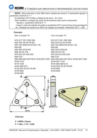 PA09403B	 Manual de Programação e Operação - Linha D600 - CNC FANUC 0i-MF - PLUS	 47
8. Funções que simplificam a programação (ciclos fixos)
NOTA: Para executar o ciclo G84 como “quebra de cavaco” é necessário ajustar o
parâmetro 5200 bit 5 = 1.
O parâmetro 5213 indica a distância de recuo . Ex: 2mm
Para modificar a rotação de saída da ferramenta neste ciclo é necessário:
* Ajustar o parâmetro 5200 bit 4 = 1
* Inserir o valor da rotação de saída no parâmetro 5211 (como forma de porcentagem)
Ex.: Rotação de saída com 200% da rotação de entrada: Parâmetro 5211 = 200.
Exemplo:
Sem a função “K”:
N10 G17 G21 G90 G94
N20 G53 G0 Z0 H0 M5
N30 T20 (MACHO M12X1.75)
N40 M6
N50 G54 S700 M3
N60 G0 X0 Y35
N70 G43 Z5 H20 D20
N80 G16
N90 G99 G84 X35 Y90 Z-18 R2 Q5 F1225
N100 Y210
N110 Y330
N120 G80 G15
N130 G53 G0 Z0 H0 M5
N140 M36
N150 M30
Com a função “K”:
N10 G17 G21 G90 G94
N20 G53 G0 Z0 H0 M5
N30 T20 (MACHO M12X1.75)
N40 M6
N50 G54 S700 M3
N60 G0 X0 Y35
N70 G43 Z5 H20 D20
N80 G16
N90 G99 G84 X35 Y90 Z-18 R2 Q5 F1225
N100 G91 Y120
N110 G90 G80 G15
N120 G53 G0 Z0 H0 M5
N130 M36
N140 M30
	 Cálculos:
	 F = RPM x Passo
	 F = 700 x 1.75 = 1225
 