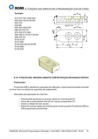 PA09403B	 Manual de Programação e Operação - Linha D600 - CNC FANUC 0i-MF - PLUS	 51
8. Funções que simplificam a programação (ciclos fixos)
Exemplo:
N10 G17 G21 G90 G94
N20 G53 G0 Z0 H0 M5
N30 T04
N40 M6
N50 G54 S920 M3
N60 G0 X70 Y0
N70 G43 Z15 H04
N80 G85 Z-15 R2 F100 K0
N90 X70 Y0
N100 X120
N110 G80
N120 G53 G0 Z0 H0 M5
N130 M36
N140 M30
8.10 - FUNÇÃO G86 - MANDRILAMENTO COM RETRAÇÃO EM AVANÇO RÁPIDO
Explanação:
O ciclo fixo G86 é utilizado em operação de calibração, onde é possível aceitar somente
um leve risco na vertical da superfície de acabamento.
Descrição das operações do ciclo fixo:
–
– A ferramenta aproxima em avanço rápido ao nível do ponto R
–
– Usina até a profundidade final (Z) em avanço programado (F) .
–
– Cessa a rotação do eixo árvore.
–
– Retrai em avanço rápido ao nível do ponto inicial ou ponto R conforme G99 ou
G98 programado previamente.
 