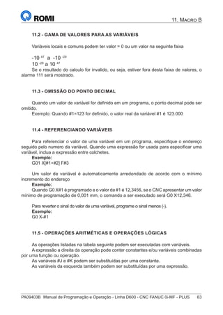 PA09403B	 Manual de Programação e Operação - Linha D600 - CNC FANUC 0i-MF - PLUS	 63
11. Macro B
11.2 - GAMA DE VALORES PARA AS VARIÁVEIS
Variáveis locais e comuns podem ter valor = 0 ou um valor na seguinte faixa
-10 47
a -10 -29
10 -29
a 10 47
Se o resultado do calculo for invalido, ou seja, estiver fora desta faixa de valores, o
alarme 111 será mostrado.
11.3 - OMISSÃO DO PONTO DECIMAL
Quando um valor de variável for definido em um programa, o ponto decimal pode ser
omitido.
Exemplo: Quando #1=123 for definido, o valor real da variável #1 é 123.000
11.4 - REFERENCIANDO VARIÁVEIS
Para referenciar o valor de uma variável em um programa, especifique o endereço
seguido pelo numero da variável. Quando uma expressão for usada para especificar uma
variável, inclua a expressão entre colchetes.
Exemplo:
G01 X[#1+#2] F#3
Um valor de variável é automaticamente arredondado de acordo com o mínimo
incremento do endereço
Exemplo:
Quando G0 X#1 é programado e o valor da #1 é 12,3456, se o CNC apresentar um valor
mínimo de programação de 0,001 mm, o comando a ser executado será G0 X12,346.
Para reverter o sinal do valor de uma variável, programe o sinal menos (-).
Exemplo:
G0 X-#1
11.5 - OPERAÇÕES ARITMÉTICAS E OPERAÇÕES LÓGICAS
As operações listadas na tabela seguinte podem ser executadas com variáveis.
A expressão a direita da operação pode conter constantes e/ou variáveis combinadas
por uma função ou operação.
As variáveis #J e #K podem ser substituídas por uma constante.
As variáveis da esquerda também podem ser substituídas por uma expressão.
 