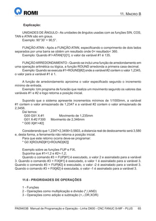 PA09403B	 Manual de Programação e Operação - Linha D600 - CNC FANUC 0i-MF - PLUS	 65
11. Macro B
Explicação:
UNIDADES DE ÂNGULO - As unidades de ângulos usadas com as funções SIN, COS,
TAN e ATAN são em graus.
Exemplo: 90°30’ = 90,5°.
FUNÇÃO ATAN - Após a FUNÇÃO ATAN, especificando o comprimento de dois lados
separados por uma barra se obtém um resultado onde 0< resultado< 360.
Exemplo: Quando #1=ATAN[1]/[1], o valor da variável #1 é 135.
FUNÇÃOARREDONDAMENTO - Quando se inclui uma função de arredondamento em
uma operação aritmética ou lógica, a função ROUND arredonda a primeira casa decimal.
Exemplo: Quando se executa #1=ROUND[#2] onde a variável #2 contem o valor 1,2345,
o valor para a variável #1 é 1.
A função de arredondamento aproxima o valor especificado segundo o incremento
mínimo de entrada.
Exemplo: Um programa de furacão que realiza um movimento segundo os valores das
variáveis #1 e #2 e logo retorna a posição inicial.
Supondo que o sistema apresente incrementos mínimos de 1/1000mm, a variável
#1 contem o valor armazenado de 1,2347 e a variável #2 contem o valor armazenado de
2,3456.
Dai temos:
G00 G91 X-#1 Movimento de 1,235mm
G01 X-#2 F300 Movimento de 2,346mm
* G00 X[#1+#2]
Considerando que 1,2347+2,3456=3,5803, a distancia real de deslocamento será 3,580
e, desta forma, a ferramenta não retorna a posição inicial.
Para que este retorno ocorra deve-se programar:
* G0 X[ROUND[#1]+ROUND[#2]]
Exemplo sobre as funções FUP e FIX.
Suponha que #1=1,2 e #2=-1,2;
Quando o comando #3 = FUP[#1] é executado, o valor 2 e assinalado para a variável
3. Quando o comando #3 = FIX[#1] é executado, o valor 1 é assinalado para a variável 3.
Quando o comando #3 = FUP[#2] é executado, o valor -2 é assinalado para a variável 3.
Quando o comando #3 = FIX[#2] é executada, o valor -1 é assinalado para a variável 3.
11.6 - PRIORIDADES DE OPERAÇÕES
1 - Funções
2 - Operações como multiplicação e divisão (*,/,AND)
3 - Operações como adição e subtração (+,-,OR,XOR)
 