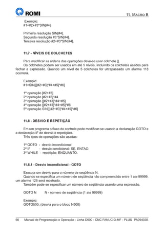 66	 Manual de Programação e Operação - Linha D600 - CNC FANUC 0i-MF - PLUS	 PA09403B
11. Macro B
Exemplo:
#1=#2+#3*SIN[#4]
Primeira resolução SIN[#4].
Segunda resolução #3*SIN[#4].
Terceira resolução #2+#3*SIN[#4].
11.7 - NÍVEIS DE COLCHETES
Para modificar as ordens das operações deve-se usar colchete [].
Os colchetes podem ser usados em até 5 níveis, incluindo os colchetes usados para
fechar a expressão. Quando um nível de 5 colchetes for ultrapassado um alarme 118
ocorrerá.
Exemplo:
#1=SIN[[[#2+#3]*#4+#5]*#6]
1ª operação [#2+#3]
2ª operação [#2+#3]*#4
3ª operação [[#2+#3]*#4+#5]
4ª operação [[#2+#3]*#4+#5]*#6
5ª operação SIN[[[#2+#3]*#4+#5]*#6]
11.8 - DESVIO E REPETIÇÃO
Em um programa o fluxo do controle pode modificar-se usando a declaração GOTO e
a declaração IF de desvio e repetições.
Três tipos de operações são usadas:
1ª GOTO - desvio incondicional
2ª IF 	 - desvio condicional: SE, ENTAO.
3ª WHILE - repetição: ENQUANTO.
11.8.1 - Desvio incondicional - GOTO
Executa um desvio para o número de seqüência N.
Quando se especifica um número de seqüência não compreendido entre 1 ate 99999,
um alarme 128 será mostrado.
Também pode-se especificar um número de seqüência usando uma expressão.
GOTO N N - número de seqüência (1 ate 99999)
Exemplo:
GOTO500; (desvia para o bloco N500)
 