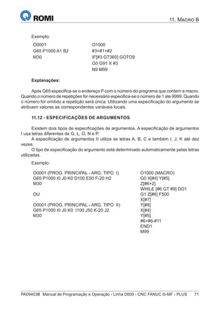PA09403B	 Manual de Programação e Operação - Linha D600 - CNC FANUC 0i-MF - PLUS	 71
11. Macro B
Exemplo:
O0001 O1000
G65 P1000 A1 B2 #3=#1+#2
M30 IF[#3 GT360] GOTO9
G0 G91 X #3
N9 M99
Explanações:
Após G65 especifica-se o endereço P com o número do programa que contem a macro.
Quando o número de repetições for necessário especifica-se o número de 1 ate 9999. Quando
o número for omitido a repetição será única. Utilizando uma especificação do argumento se
atribuem valores as correspondentes variáveis locais.
11.12 - ESPECIFICAÇÕES DE ARGUMENTOS
Existem dois tipos de especificações de argumentos. A especificação de argumentos
I usa letras diferentes de G, L, O, N e P.
A especificação de argumentos II utiliza as letras A, B, C e também I, J, K até dez
vezes.
O tipo de especificação do argumento está determinado automaticamente pelas letras
utilizadas.
Exemplo:
O0001 (PROG. PRINCIPAL - ARG. TIPO I)
G65 P1000 I0 J0 K0 D100 E50 F-20 H2
M30
OU
O0001 (PROG. PRINCIPAL - ARG. TIPO II)
G65 P1000 I0 J0 K0 I100 J50 K-20 J2
M30
O1000 (MACRO)
G0 X[#4] Y[#5]
Z[#6+2]
WHILE [#6 GT #9] DO1
G1 Z[#6] F500
X[#7]
Y[#8]
X[#4]
Y[#5]
#6=#6-#11
END1
M99
 