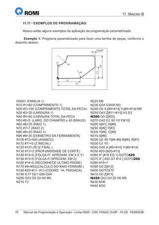 76	 Manual de Programação e Operação - Linha D600 - CNC FANUC 0i-MF - PLUS	 PA09403B
11. Macro B
11.17 - EXEMPLOS DE PROGRAMAÇÃO:
Abaixo estão alguns exemplos de aplicação da programação parametrizada.
Exemplo 1: Programa parametrizado para fazer uma família de peças, conforme o
desenho abaixo:
O0001 (FAMILIA 1)
N10 #1=60 (COMPRIMENTO 1)
N20 #2=100 (COMPRIMENTO TOTAL DA PECA)
N30 #3=30 (LARGURA 1)
N40 #4=60 (LARGURA TOTAL DA PECA
N50 #5=5 (LARG. DO CHANFRO x 45 GRAUS)
N60 #6=25 (RAIO 1)
N70 #7=7 (RAIO 2)
N80 #8=20 (RAIO 3)
N90 #9=20 (DIAMETRO DA FERRAMENTA)
N100 #10=400 (AVANCO)
N110 #11=0 (Z INICIAL)
N120 #12=-20 (Z FINAL )
N130 #13=2 (PROFUNDIDADE DE CORTE)
N140 #14=5 (FOLGA P/ APROXIM. EM X E Y)
N150 #15=5 (FOLGA P/ APROXIM. EM Z)
N160 #16=0 (RECONHECE ULTIMO PASSE)
N170 #9=#9/2(CALCULO DO RAIO FERRAM.)
N180 #20=#11- #13 (COORD. 1A. PASSADA)
N190 G17 G21 G90 G94
N200 G53 G0 Z0 H0 M5
N210 T3
N220 M6
N230 G54 S3500 M3
N240 G0 X-[#9+#14] Y-[#9+#14] M8
N250 G43 Z[#11+#15] H3 D3
N260 G0 Z[#20]
N270 G42 G1 X0 Y0 F[#10]
N280 X[#1] ,R[#8]
N290 X[#2] Y[#3]
N300 Y[#4] ,C[#5]
N310 X[#6]
N320 G2 X0 Y[#4-#6] R[#6] ,R[#7]
N330 G1 Y0
N340 G40 X-[#9+#14] Y-[#9+#14]
N350 #20=[#20-#13]
N360 IF [#16 EQ 1] GOTO420
N370 IF [ #20 GT #12 ] GOTO260
N380 #16=1
N390 G0 Z[#12]
N400 GOTO270
N410 G0 Z[#11]
N420 G53 G0 Z0 H0 M5
N430 M36
N440 M30
 
