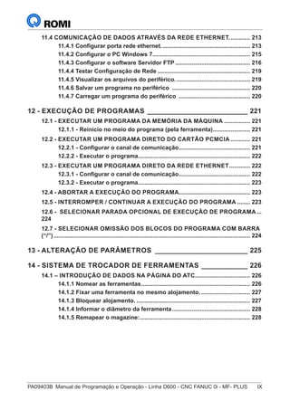 PA09403B	 Manual de Programação e Operação - Linha D600 - CNC FANUC 0i - MF- PLUS	 IX
11.4 COMUNICAÇÃO DE DADOS ATRAVÉS DA REDE ETHERNET.............. 213
11.4.1 Configurar porta rede ethernet........................................................ 213
11.4.2 Configurar o PC Windows 7............................................................. 215
11.4.3 Configurar o software Servidor FTP............................................... 216
11.4.4 Testar Configuração de Rede.......................................................... 219
11.4.5 Visualizar os arquivos do periférico............................................... 219
11.4.6 Salvar um programa no periférico ................................................. 220
11.4.7 Carregar um programa do periférico ............................................. 220
12 - EXECUÇÃO DE PROGRAMAS___________________________ 221
12.1 - EXECUTAR UM PROGRAMA DA MEMÓRIA DA MÁQUINA................. 221
12.1.1 - Reinício no meio do programa (pela ferramenta)........................ 221
12.2 - EXECUTAR UM PROGRAMA DIRETO DO CARTÃO PCMCIA............. 221
12.2.1 - Configurar o canal de comunicação............................................. 221
12.2.2 - Executar o programa...................................................................... 222
12.3 - EXECUTAR UM PROGRAMA DIRETO DA REDE ETHERNET.............. 222
12.3.1 - Configurar o canal de comunicação............................................. 222
12.3.2 - Executar o programa...................................................................... 223
12.4 - ABORTAR A EXECUÇÃO DO PROGRAMA............................................. 223
12.5 - INTERROMPER / CONTINUAR A EXECUÇÃO DO PROGRAMA......... 223
12.6 - SELECIONAR PARADA OPCIONAL DE EXECUÇÃO DE PROGRAMA....
224
12.7 - SELECIONAR OMISSÃO DOS BLOCOS DO PROGRAMA COM BARRA
(“/”).......................................................................................................................... 224
13 - ALTERAÇÃO DE PARÂMETROS_________________________ 225
14 - SISTEMA DE TROCADOR DE FERRAMENTAS _____________ 226
14.1 – INTRODUÇÃO DE DADOS NA PÁGINA DO ATC.................................. 226
14.1.1 Nomear as ferramentas.................................................................... 226
14.1.2 Fixar uma ferramenta no mesmo alojamento................................ 227
14.1.3 Bloquear alojamento........................................................................ 227
14.1.4 Informar o diâmetro da ferramenta................................................. 228
14.1.5 Remapear o magazine:..................................................................... 228
 