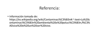 Referencia:
• Información tomada de:
https://es.wikipedia.org/wiki/Contaminaci%C3%B3n#:~:text=La%20c
ontaminaci%C3%B3n%20ambiental%20o%20poluci%C3%B3n,f%C3%
ADsico%20o%20un%20ser%20vivo.
 
