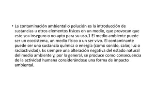 • La contaminación ambiental o polución es la introducción de
sustancias u otros elementos físicos en un medio, que provocan que
este sea inseguro o no apto para su uso.1​ El medio ambiente puede
ser un ecosistema, un medio físico o un ser vivo. El contaminante
puede ser una sustancia química o energía (como sonido, calor, luz o
radiactividad). Es siempre una alteración negativa del estado natural
del medio ambiente y, por lo general, se produce como consecuencia
de la actividad humana considerándose una forma de impacto
ambiental.
 