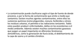 • La contaminación puede clasificarse según el tipo de fuente de donde
proviene, o por la forma de contaminante que emite o medio que
contamina. Existen muchos agentes contaminantes, entre ellos las
sustancias químicas (como plaguicidas, cianuro, herbicidas y otros),
los residuos urbanos, el petróleo o las radiaciones ionizantes. Todos
estos pueden producir enfermedades, daños en los ecosistemas o el
medio ambiente. Además existen muchos contaminantes gaseosos
que juegan un papel importante en diferentes fenómenos
atmosféricos, como la generación de lluvia ácida, el debilitamiento de
la capa de ozono y el cambio climático.
 