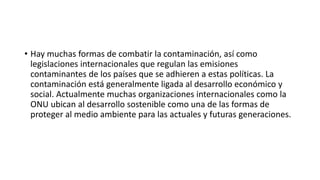 • Hay muchas formas de combatir la contaminación, así como
legislaciones internacionales que regulan las emisiones
contaminantes de los países que se adhieren a estas políticas. La
contaminación está generalmente ligada al desarrollo económico y
social. Actualmente muchas organizaciones internacionales como la
ONU ubican al desarrollo sostenible como una de las formas de
proteger al medio ambiente para las actuales y futuras generaciones.
 