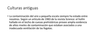 Culturas antiguas
• La contaminación del aire a pequeña escala siempre ha estado entre
nosotros. Según un artículo de 1983 de la revista Science: el hollín
hallado en el techo de cuevas prehistóricas provee amplia evidencia
de altos niveles de contaminación que estaban asociados a una
inadecuada ventilación de las fogatas.
 