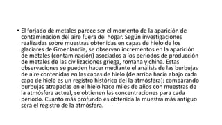 • El forjado de metales parece ser el momento de la aparición de
contaminación del aire fuera del hogar. Según investigaciones
realizadas sobre muestras obtenidas en capas de hielo de los
glaciares de Groenlandia, se observan incrementos en la aparición
de metales (contaminación) asociados a los periodos de producción
de metales de las civilizaciones griega, romana y china. Estas
observaciones se pueden hacer mediante el análisis de las burbujas
de aire contenidas en las capas de hielo (de arriba hacia abajo cada
capa de hielo es un registro histórico del la atmósfera); comparando
burbujas atrapadas en el hielo hace miles de años con muestras de
la atmósfera actual, se obtienen las concentraciones para cada
periodo. Cuanto más profundo es obtenida la muestra más antiguo
será el registro de la atmósfera.
 