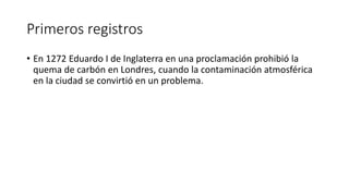 Primeros registros
• En 1272 Eduardo I de Inglaterra en una proclamación prohibió la
quema de carbón en Londres, cuando la contaminación atmosférica
en la ciudad se convirtió en un problema.
 
