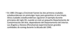 • En 1881 Chicago y Cincinnati fueron las dos primeras ciudades
estadounidenses en promulgar leyes para garantizar el aire limpio.
Otras ciudades estadounidenses siguieron el ejemplo durante
principios del siglo XX, cuando se creó un pequeño Departamento de
Contaminación del Aire, dependiente del Departamento del Interior.
Los Ángeles y Donora (Pensilvania) experimentaron grandes
cantidades de esmog durante la década del 1940.
 