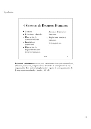 Introducción




                         4 Sistemas de Recursos Humanos
                         • Nómina                       • Acciones de recursos
                         • Relaciones laborales           humanos
                         • Planeación de                • Registro de recursos
                           compensaciones                 humanos
                         • Beneficios a                 • Entrenamiento
                           empleados
                         • Planeación de
                           requerimientos de
                           recursos humanos

                                                     UTM                           10




               Recursos Humanos: Estas funciones están involucradas en el reclutamiento,
               ubicación, evaluación, compensación, y desarrollo de los empleados de una
               organización. Esto incluye la implantación y reporte de los requerimientos de
               leyes y regulaciones locales, estatales y federales




                                                                                               10
 