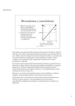 Introducción




                             Herramientas y conocimiento
                         • Debe de entender el qué,              +      (A)
                           dónde y cuándo aplicar
                           herramientas de software,                                                 (B)
                           así como aprender el cómo
                         • Conocer la mécanica de            Negocios

                           herramientas y una
                           introducción de las
                           técnicas y procedimientos
                           y su aplicación.                       -
                                                                        -         Herramientas         +
                                                              Fig 1 relación entre herramientas de
                                                               software y conocimiento de análisis
                                                       UTM    de negocios                              3




               Para obtener conocimiento sobre las diversas herramientas de software, debe de
               entender el qué, dónde y cuándo aplicar dichas herramientas, así como aprender el
               cómo. Debe conocer la mecánica de las herramientas de software y el contexto en
               el cual la herramienta se aplica para resolver problemas comúnes. Como
               cualquier otra herramienta, debe comprender la situación en la cual la
               herramienta es aplicada.
               La relación entre la operación de la herramietna de software y la situación está
               ilustrada en la Fig 1, donde cada tipo de aprendizaje está dividido en categorías
               bajas y altas. Si Vd no comprende la aplicación de herramientas para la
               resolución de problemas de negocios, entonces se está desplazando por el axis
               horizontal de menor a mayor (A).
               Para hacer uso efectivo de herramientas para resolver problemas, se debería
               desplazar en forma diagonal (B) de menor-menor a mayor-mayor.
               Cómo lograr ésto? Conociendo la mécanica de las diversas herramientas de
               software a nuestro alcance y con una introducción de las técnicas y
               procedimientos ampliamente aceptados en administraciones y negocios y su
               aplicación.




                                                                                                           3
 