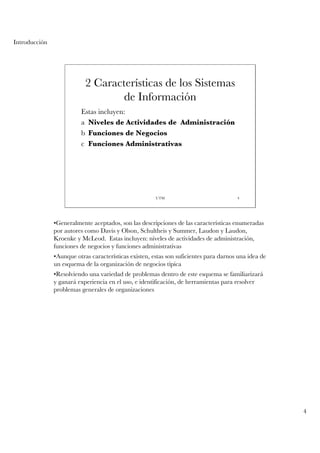 Introducción




                           2 Características de los Sistemas
                                   de Información
                         Estas incluyen:
                         a Niveles de Actividades de Administración
                         b Funciones de Negocios
                         c Funciones Administrativas




                                                       UTM                             4




               •Generalmente aceptados, son las descripciones de las características enumeradas
               por autores como Davis y Olson, Schultheis y Summer, Laudon y Laudon,
               Kroenke y McLeod. Estas incluyen: niveles de actividades de administración,
               funciones de negocios y funciones administrativas
               •Aunque otras características existen, estas son suficientes para darnos una idea de
               un esquema de la organización de negocios típica
               •Resolviendo una variedad de problemas dentro de este esquema se familiarizará
               y ganará experiencia en el uso, e identificación, de herramientas para resolver
               problemas generales de organizaciones




                                                                                                      4
 