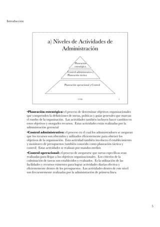 Introducción




                               a) Niveles de Actividades de
                                     Administración

                                                     Planeación
                                                     estratégica

                                              Control administrativo y
                                              Planeación táctica


                                            Planeación operacional y Control




                                                        UTM                           5




               •Planeación estratégica: el proceso de determinar objetivos organizacionales
               que comprenden la definiciones de metas, políticas y guías generales que marcan
               el rumbo de la organización. Las actividades también incluyen hacer cambios en
               estos objetivos y otorgarles recursos. Estas actividades están realizadas por la
               administración gerencial
               •Control administrativo: el proceso en el cual los administradores se aseguran
               que los recursos son obtenidos y utilizados eficientemente para obtener los
               objetivos de la organización. Esta actividad también involucra el establecimiento
               y monitoreo de presupuestos (también conocido como planeación táctica y
               control) Estas actividades se realizan por mandos medios
               •Control operacional: el proceso de asegurarse que tareas específicas sean
               realizadas para llegar a los objetivos organizacionales. Los criterios de la
               culminación de tareas son establecidos y evaluados. Es la utilización de las
               facilidades y recursos existentes para lograr actividades diarias efectiva y
               eficientemente dentro de los presupuestos. Las actividades dentro de este nivel
               son frecuentemente realizadas por la administración de primera línea




                                                                                                   5
 