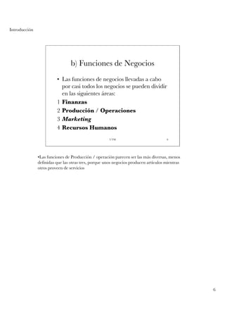 Introducción




                                 b) Funciones de Negocios
                         • Las funciones de negocios llevadas a cabo
                           por casi todos los negocios se pueden dividir
                           en las siguientes áreas:
                         1 Finanzas
                         2 Producción / Operaciones
                         3 Marketing
                         4 Recursos Humanos
                                                      UTM                            6




               •Las funciones de Producción / operación parecen ser las más diversas, menos
               definidas que las otras tres, porque unos negocios producen artículos mientras
               otros proveen de servicios




                                                                                                6
 