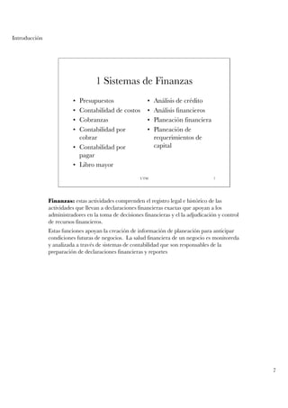 Introducción




                                   1 Sistemas de Finanzas
                         • Presupuestos                   •   Análisis de crédito
                         • Contabilidad de costos         •   Análisis financieros
                         • Cobranzas                      •   Planeación financiera
                         • Contabilidad por               •   Planeación de
                           cobrar                             requerimientos de
                         • Contabilidad por                   capital
                           pagar
                         • Libro mayor
                                                       UTM                             7




               Finanzas: estas actividades comprenden el registro legal e histórico de las
               actividades que llevan a declaraciones financieras exactas que apoyan a los
               administradores en la toma de decisiones financieras y el la adjudicación y control
               de recursos financieros.
               Estas funciones apoyan la creación de información de planeación para anticipar
               condiciones futuras de negocios. La salud financiera de un negocio es monitoreda
               y analizada a través de sistemas de contabilidad que son responsables de la
               preparación de declaraciones financieras y reportes




                                                                                                     7
 