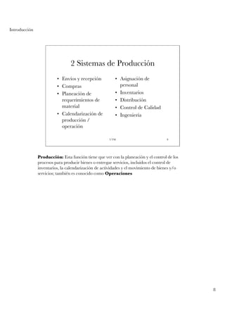Introducción




                                2 Sistemas de Producción
                         • Envíos y recepción           • Asignación de
                         • Compras                        personal
                         • Planeación de                • Inventarios
                           requerimientos de            • Distribución
                           material                     • Control de Calidad
                         • Calendarización de           • Ingeniería
                           producción /
                           operación

                                                     UTM                            8




               Producción: Esta función tiene que ver con la planeación y el control de los
               procesos para producir bienes o entregar servicios, incluidos el control de
               inventarios, la calendarización de actividades y el movimiento de bienes y/o
               servicios; también es conocido como Operaciones




                                                                                              8
 
