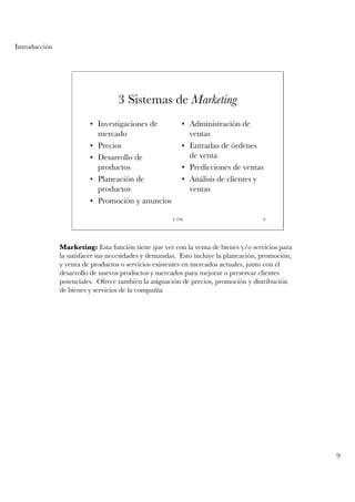 Introducción




                                   3 Sistemas de Marketing
                         • Investigaciones de            • Administración de
                           mercado                         ventas
                         • Precios                       • Entradas de órdenes
                         • Desarrollo de                   de venta
                           productos                     • Predicciones de ventas
                         • Planeación de                 • Análisis de clientes y
                           productos                       ventas
                         • Promoción y anuncios

                                                     UTM                             9




               Marketing: Esta función tiene que ver con la venta de bienes y/o servicios para
               la satisfacer sus necesidades y demandas. Esto incluye la planeación, promoción,
               y venta de productos o servicios existentes en mercados actuales, junto con el
               desarrollo de nuevos productos y mercados para mejorar o preservar clientes
               potenciales. Ofrece también la asignación de precios, promoción y distribución
               de bienes y servicios de la compañía




                                                                                                  9
 