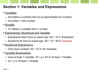 Section 1: Variables and Expressions Variables Are letters or symbols that act as placeholders for numbers.  One letter = One number. Simplify To replace a variable with a  number. Expressions: Numerical and Variable Expressions don’t have an equal sign. 50 + 10    Expression Equations do have an equal sign. 50 + 10  =  60     Equation Numerical Expressions Only have numbers: 50 + 10    No Variables Variable Expressions Have at least 1 Variable: 75 + g + 25    At least 1 Variable 3x + y    At least 1 Variable 