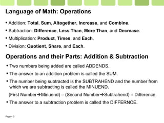 Language of Math: Operations Addition:  Total ,  Sum ,  Altogether ,  Increase , and  Combine . Subtraction:  Difference ,  Less Than ,  More Than , and  Decrease . Multiplication:  Product ,  Times , and  Each . Division:  Quotient ,  Share , and  Each .  Operations and their Parts: Addition & Subtraction Two numbers being added are called ADDENDS. The answer to an addition problem is called the SUM. The number being subtracted is the SUBTRAHEND and the number from which we are subtracting is called the MINUEND.  (First Number  Minuend) – (Second Number  Subtrahend) = Difference. The answer to a subtraction problem is called the DIFFERNCE. 