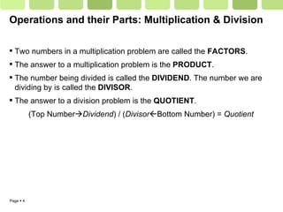 Operations and their Parts: Multiplication & Division Two numbers in a multiplication problem are called the  FACTORS . The answer to a multiplication problem is the  PRODUCT . The number being divided is called the  DIVIDEND . The number we are dividing by is called the  DIVISOR . The answer to a division problem is the  QUOTIENT . (Top Number  Dividend ) / ( Divisor  Bottom Number) =  Quotient 