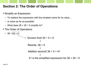 Section 2: The Order of Operations Simplify an Expression To replace the expression with the simplest name for its value… or solve as far as possible! What does 36 + 25 ÷ 5 simplify to?  The Order of Operations 36 + 25 ÷ 5 Division first! 25  ÷ 5 = 5 Rewrite. 36 + 5  Addition second! 36 + 5 = 41 41 is the simplified expression for 36 + 25  ÷ 5 