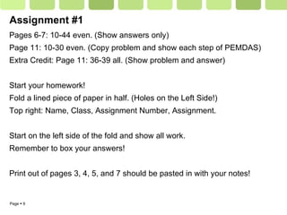 Assignment #1 Pages 6-7: 10-44 even. (Show answers only) Page 11: 10-30 even. (Copy problem and show each step of PEMDAS) Extra Credit: Page 11: 36-39 all. (Show problem and answer) Start your homework! Fold a lined piece of paper in half. (Holes on the Left Side!) Top right: Name, Class, Assignment Number, Assignment. Start on the left side of the fold and show all work.  Remember to box your answers! Print out of pages 3, 4, 5, and 7 should be pasted in with your notes! 