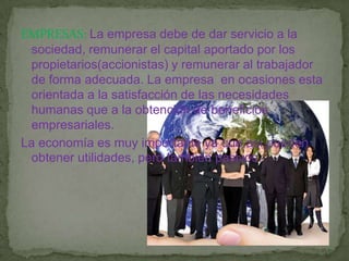 EMPRESAS: La empresa debe de dar servicio a la sociedad, remunerar el capital aportado por los propietarios(accionistas) y remunerar al trabajador de forma adecuada. La empresa  en ocasiones esta orientada a la satisfacción de las necesidades humanas que a la obtención de beneficios empresariales.La economía es muy importante ya que así pueden obtener utilidades, pero tambien pasivos.