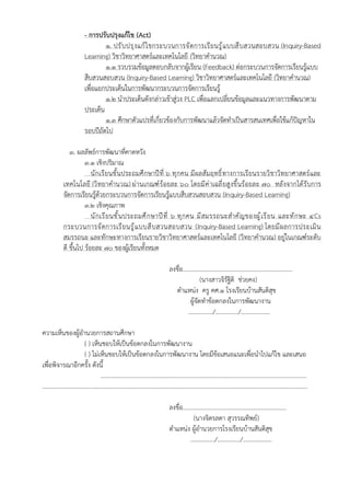 - การปรับปรุงแก้ไข (Act)
1. ปรับปรุงแก้ไขกระบวนการจัดการเรียนรู้แบบสืบสวนสอบสวน (Inquiry-Based
Learning) วิชาวิทยาศาสตร์และเทคโนโลยี (วิทยาคำนวณ)
1.1 รวบรวมข้อมูลตอบกลับจากผู้เรียน (Feedback) ต่อกระบวนการจัดการเรียนรู้แบบ
สืบสวนสอบสวน (Inquiry-Based Learning) วิชาวิทยาศาสตร์และเทคโนโลยี (วิทยาคำนวณ)
เพื่อแยกประเด็นในการพัฒนากระบวนการจัดการเรียนรู้
1.2 นำประเด็นดังกล่าวเข้าสู่วง PLC เพื่อแลกเปลี่ยนข้อมูลและแนวทางการพัฒนาตาม
ประเด็น
1.3 ศึกษาตัวแปรที่เกี่ยวข้องกับการพัฒนาแล้วจัดทำเป็นสารสนเทศเพื่อใช้แก้ปัญหาใน
รอบปีถัดไป
3. ผลลัพธ์การพัฒนาที่คาดหวัง
3.1 เชิงปริมาณ
นักเรียนชั้นประถมศึกษาปีที่ ๖ ทุกคน มีผลสัมฤทธิ์ทางการเรียนรายวิชาวิทยาศาสตร์และ
เทคโนโลยี (วิทยาคำนวณ) ผ่านเกณฑ์ร้อยละ ๖๐ โดยมีค่าเฉลี่ยสูงขึ้นร้อยละ ๗๐ หลังจากได้รับการ
จัดการเรียนรู้ด้วยกระบวนการจัดการเรียนรู้แบบสืบสวนสอบสวน (Inquiry-Based Learning)
3.2 เชิงคุณภาพ
นักเรียนชั้นประถมศึกษาปีที่ ๖ ทุกคน มีสมรรถนะสำคัญของผู้เรียน และทักษะ ๔Cs
กระบวนการจัดการเรียนรู้แบบสืบสวนสอบสวน (Inquiry-Based Learning) โดยมีผลการประเมิน
สมรรถนะ และทักษะทางการเรียนรายวิชาวิทยาศาสตร์และเทคโนโลยี (วิทยาคำนวณ) อยู่ในเกณฑ์ระดับ
ดี ขึ้นไป ร้อยละ ๗๐ ของผู้เรียนทั้งหมด
ลงชื่อ........................................................................
(นางสาวจิรัฐิติ ช่วยคง)
ตำแหน่ง ครู คศ.๑ โรงเรียนบ้านสันติสุข
ผู้จัดทำข้อตกลงในการพัฒนางาน
................/.............../...................
ความเห็นของผู้อำนวยการสถานศึกษา
( ) เห็นชอบให้เป็นข้อตกลงในการพัฒนางาน
( ) ไม่เห็นชอบให้เป็นข้อตกลงในการพัฒนางาน โดยมีข้อเสนอแนะเพื่อนำไปแก้ไข และเสนอ
เพื่อพิจารณาอีกครั้ง ดังนี้
.......................................................................................................................................
..............................................................................................................................................................................
ลงชื่อ....................................................................
(นางจิตรลดา สุวรรณทิพย์)
ตำแหน่ง ผู้อำนวยการโรงเรียนบ้านสันติสุข
................/.............../...................
 