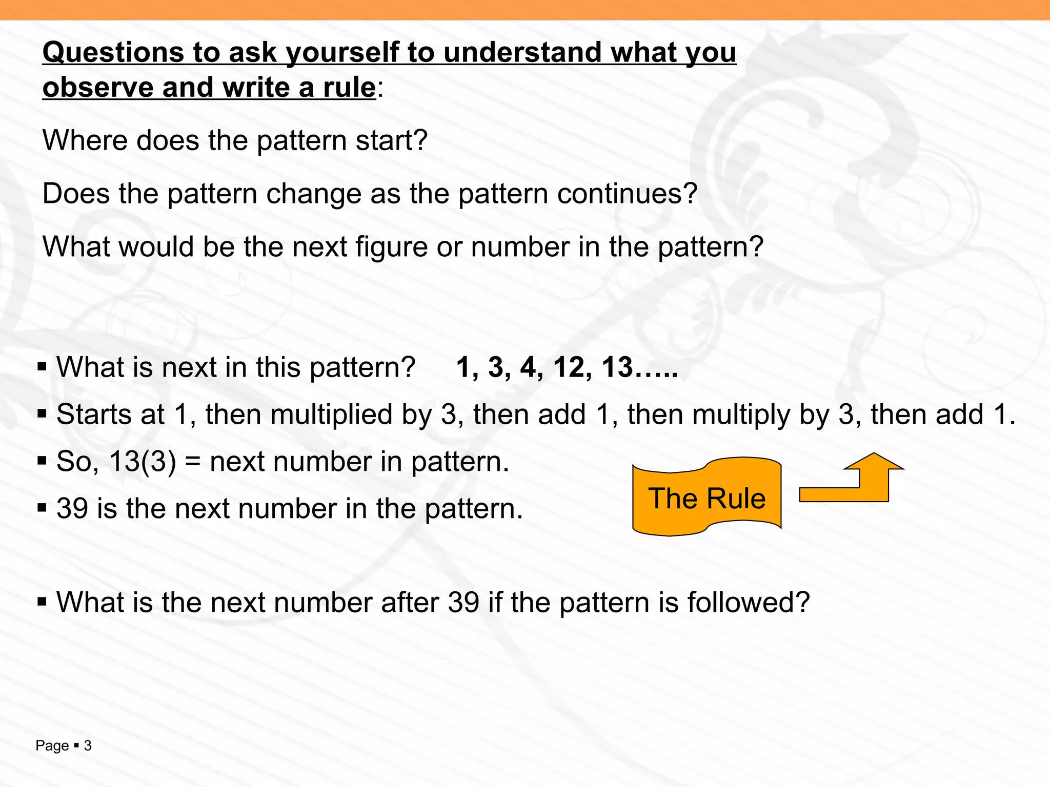 What is next in this pattern?  1, 3, 4, 12, 13….. Starts at 1, then multiplied by 3, then add 1, then multiply by 3, then add 1. So, 13(3) = next number in pattern. 39 is the next number in the pattern. What is the next number after 39 if the pattern is followed? Questions to ask yourself to understand what you observe and write a rule : Where does the pattern start? Does the pattern change as the pattern continues? What would be the next figure or number in the pattern? The Rule 