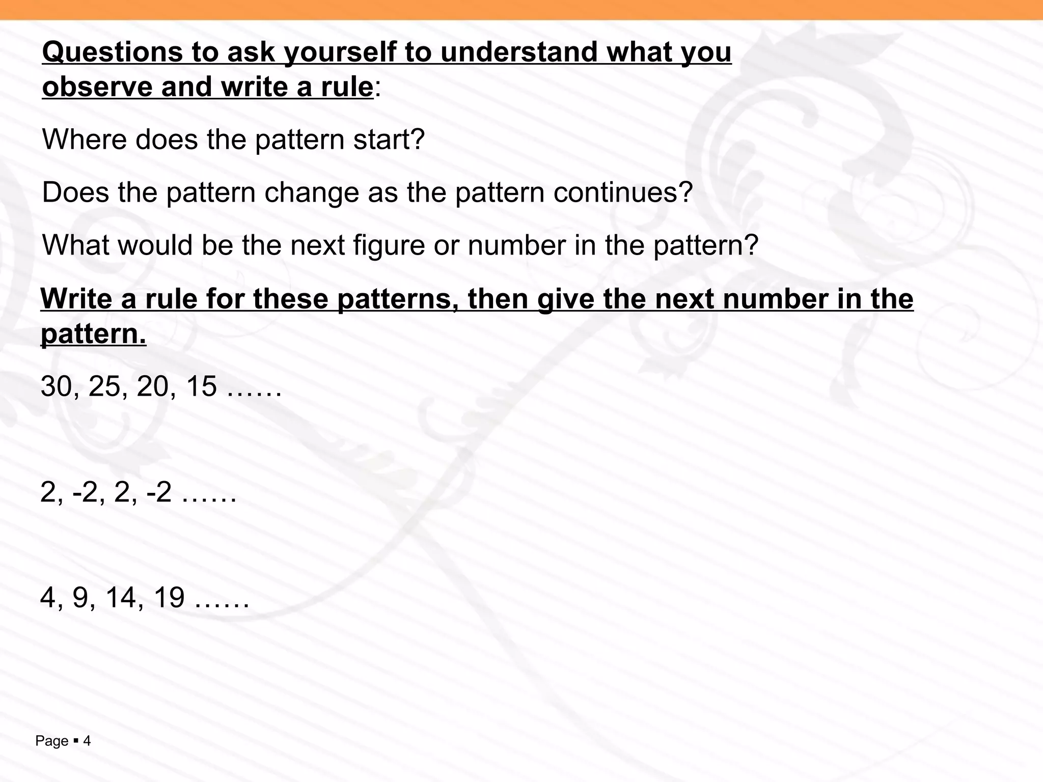 Questions to ask yourself to understand what you observe and write a rule : Where does the pattern start? Does the pattern change as the pattern continues? What would be the next figure or number in the pattern? Write a rule for these patterns, then give the next number in the pattern. 30, 25, 20, 15 …… 2, -2, 2, -2 …… 4, 9, 14, 19 …… 