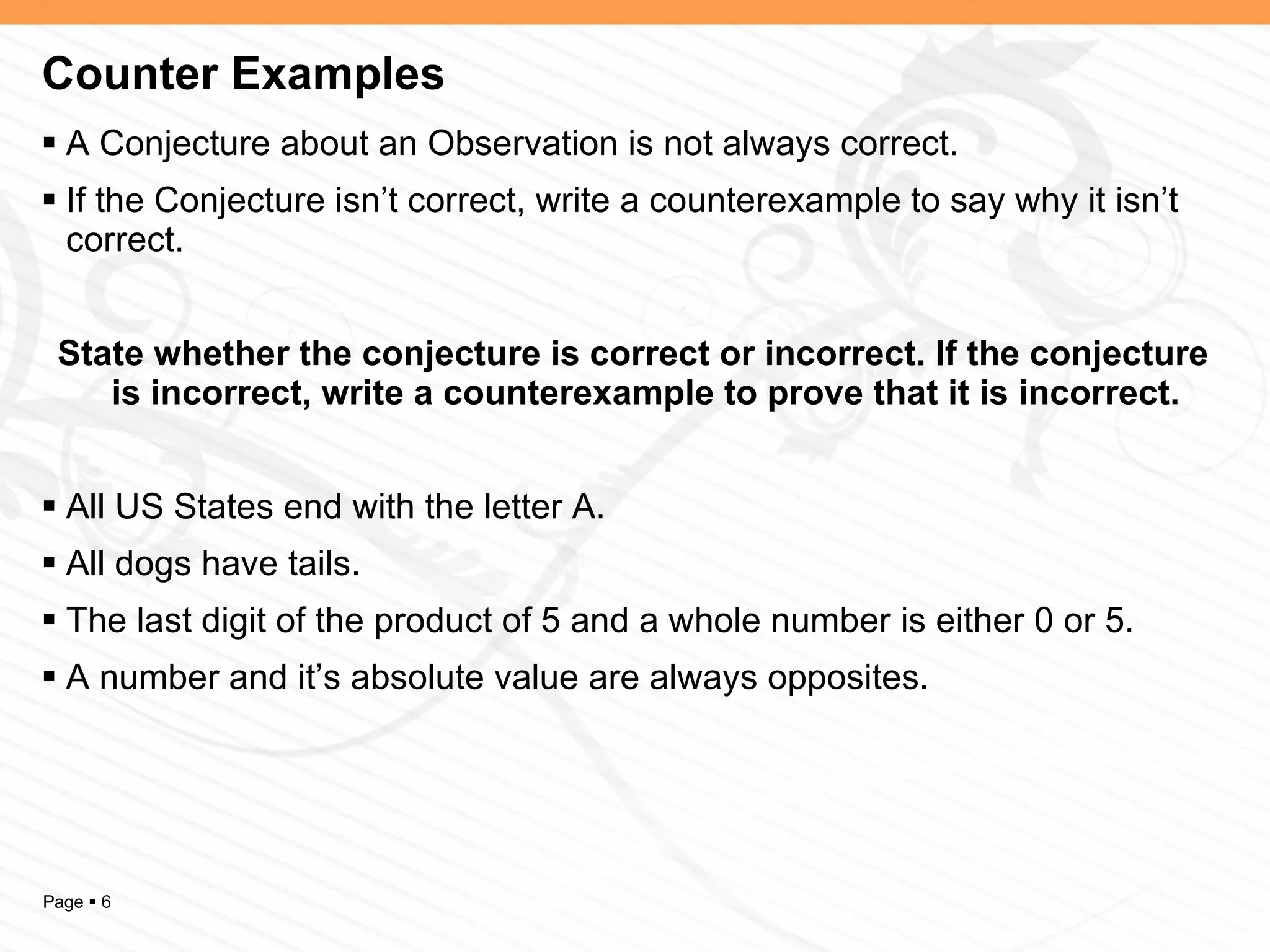 Counter Examples A Conjecture about an Observation is not always correct. If the Conjecture isn’t correct, write a counterexample to say why it isn’t correct. State whether the conjecture is correct or incorrect. If the conjecture is incorrect, write a counterexample to prove that it is incorrect. All US States end with the letter A. All dogs have tails. The last digit of the product of 5 and a whole number is either 0 or 5. A number and it’s absolute value are always opposites. 