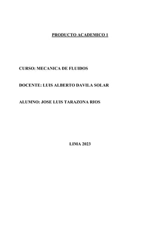 PRODUCTO ACADEMICO 1
CURSO: MECANICA DE FLUIDOS
DOCENTE: LUIS ALBERTO DAVILA SOLAR
ALUMNO: JOSE LUIS TARAZONA RIOS
LIMA 2023
 