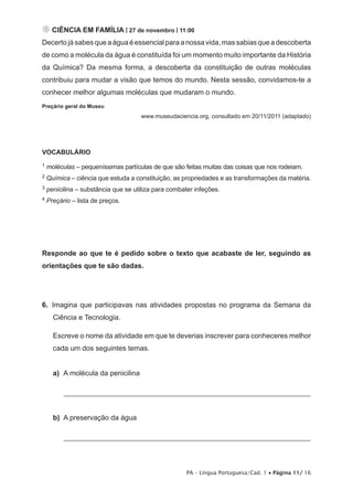  CIÊNCIA EM FAMÍLIA | 27 de novembro | 11:00
Decerto já sabes que a água é essencial para a nossa vida, mas sabias que a descoberta
de como a molécula da água é constituída foi um momento muito importante da História
da Química? Da mesma forma, a descoberta da constituição de outras moléculas
contribuiu para mudar a visão que temos do mundo. Nesta sessão, convidamos-te a
conhecer melhor algumas moléculas que mudaram o mundo.
Preçário geral do Museu
                                     www.museudaciencia.org, consultado em 20/11/2011 (adaptado)




VOCABULÁRIO
1   moléculas – pequeníssimas partículas de que são feitas muitas das coisas que nos rodeiam.
2   Química – ciência que estuda a constituição, as propriedades e as transformações da matéria.
3   penicilina – substância que se utiliza para combater infeções.
4   Preçário – lista de preços.




Responde ao que te é pedido sobre o texto que acabaste de ler, seguindo as
orientações que te são dadas.




6.  Imagina que participavas nas atividades propostas no programa da Semana da
      Ciência e Tecnologia.

      Escreve o nome da atividade em que te deverias inscrever para conheceres melhor
      cada um dos seguintes temas.


      a)	 A molécula da penicilina

      	   _____________________________________________________________________


      b)	 A preservação da água

      	   _____________________________________________________________________




                                                      PA – Língua Portuguesa/Cad. 1 • Página 11/ 16
 