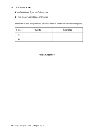 15.  Lê as frases A e B.

     A – A Gotinha de Água e o Sol sorriram.

     B – Ela pregava partidas às anémonas.


     Escreve o sujeito e o predicado de cada uma das frases nos respetivos espaços.


       Frase                   Sujeito                      Predicado

         A

         B




                                     Fim do Caderno 1




PA – Língua Portuguesa/Cad. 1 • Página 16/ 16
 