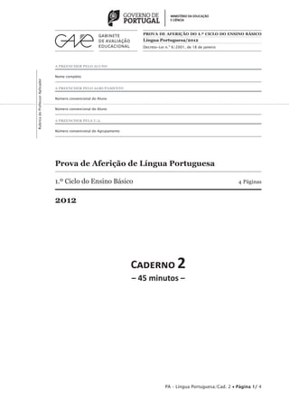 PROVA DE AFERIÇÃO DO 1.º CICLO DO ENSINO BÁSICO
                                                                         Língua Portuguesa/2012
                                                                         Decreto-Lei n.º 6/2001, de 18 de janeiro




                                 A PREENCHER PELO ALUNO


                                 Nome completo
Rubrica do Professor Aplicador




                                 A PREENCHER PELO AGRUPAMENTO


                                 Número convencional do Aluno


                                 Número convencional do Aluno


                                 A PREENCHER PELA U.A.


                                 Número convencional do Agrupamento




                                 Prova de Aferição de Língua Portuguesa

                                 1.º Ciclo do Ensino Básico                                                          4 Páginas


                                 2012




                                                                      C������ 2
                                                                      – 45 minutos –




                                                                                     PA – Língua Portuguesa/Cad. 2 • Página 1/ 4
 