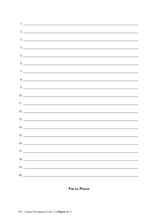  1 ______________________________________________________________________________


 2 ______________________________________________________________________________


 3 ______________________________________________________________________________


 4 ______________________________________________________________________________


 5 ______________________________________________________________________________


 6 ______________________________________________________________________________


 7 ______________________________________________________________________________


 8 ______________________________________________________________________________


 9 ______________________________________________________________________________


10  ______________________________________________________________________________


11  _______________________________________________________________________________


12  ______________________________________________________________________________


13  ______________________________________________________________________________


14  ______________________________________________________________________________


15  ______________________________________________________________________________


16  ______________________________________________________________________________


17  ______________________________________________________________________________


18  ______________________________________________________________________________


19  ______________________________________________________________________________


20  ______________________________________________________________________________




                                        Fim da Prova




PA – Língua Portuguesa/Cad. 2 • Página 4/ 4
 