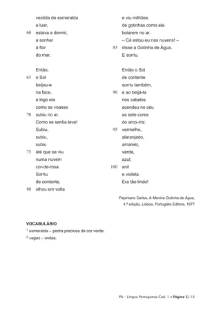 vestida de esmeralda                           e viu milhões
       e luar,                                        de gotinhas como ela
60     estava a dormir,                               boiarem no ar.
       a sonhar                                       – Cá estou eu nas nuvens! –
       à flor                                  185    disse a Gotinha de Água.
       do mar.                                        E sorriu.


       Então,                                         Então o Sol
65     o Sol                                          de contente
       beijou-a                                       sorriu também,
       na face,                                190    e ao beijá-la
       e logo ela                                     nos cabelos
       como se voasse                                 acendeu no céu
70     subiu no ar.                                   as sete cores
       Como se sentia leve!                           do arco-íris:
       Subiu,                                  195    vermelho,
       subiu,                                         alaranjado,
       subiu                                          amarelo,
75     até que se viu                                 verde,
       numa nuvem                                     azul,
       cor-de-rosa.                            100    anil
       Sorriu                                         e violeta.
       de contente,                                   Era tão lindo!
80     olhou em volta
                                                     Papiniano Carlos, A Menina Gotinha de Água,
                                                       4.ª edição, Lisboa, Portugália Editora, 1977




VOCABULÁRIO
1   esmeralda – pedra preciosa de cor verde.
2   vagas – ondas.




                                                     PA – Língua Portuguesa/Cad. 1 • Página 5/ 16
 